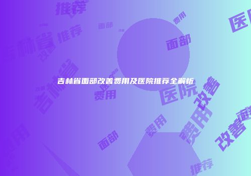 吉林省面部改善费用及医院推荐全解析