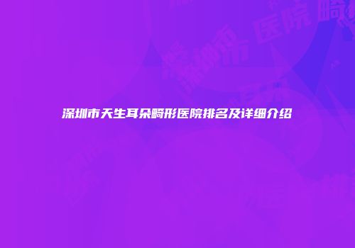 深圳市天生耳朵畸形医院排名及详细介绍