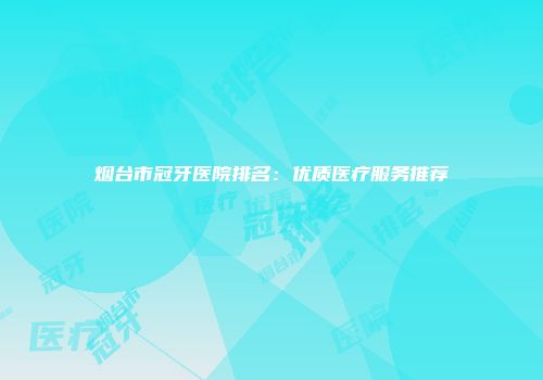 烟台市冠牙医院排名：优质医疗服务推荐
