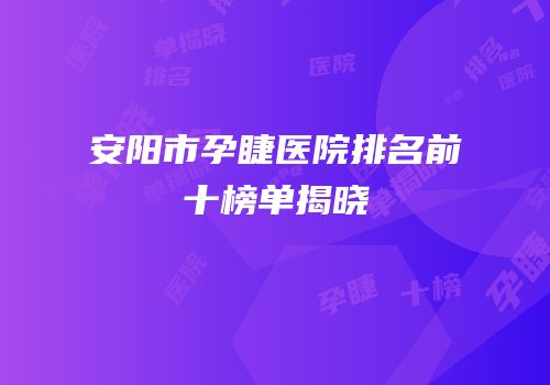安阳市孕睫医院排名前十榜单揭晓