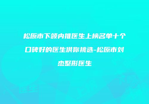松原市下颌内推医生上榜名单十个口碑好的医生供你挑选-松原市刘杰整形医生