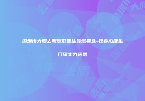 深圳市大腿去脂塑形医生靠谱筛选-张春杰医生口碑实力获赞