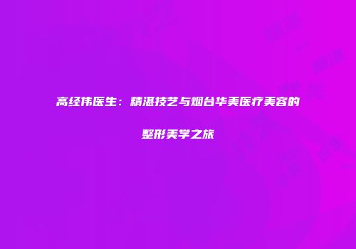 高经伟医生：精湛技艺与烟台华美医疗美容的整形美学之旅