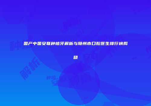国产中国安联种植牙解析与随州市口腔医生排行榜揭晓