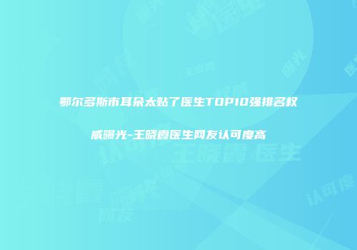 鄂尔多斯市耳朵太贴了医生TOP10强排名权威曝光-王晓霞医生网友认可度高