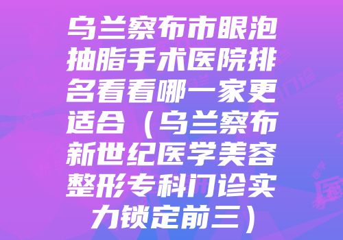 乌兰察布市眼泡抽脂手术医院排名看看哪一家更适合（乌兰察布新世纪医学美容整形专科门诊实力锁定前三）