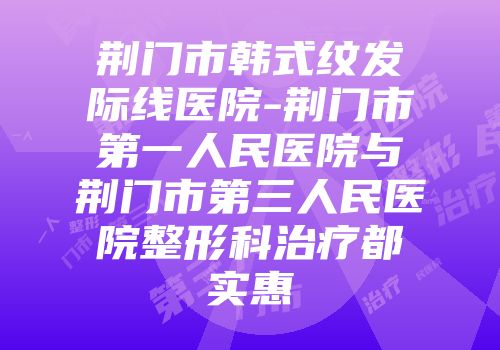 荆门市韩式纹发际线医院-荆门市第一人民医院与荆门市第三人民医院整形科治疗都实惠