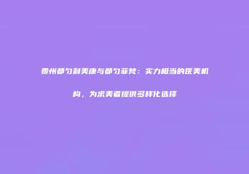 贵州都匀利美康与都匀菲梵：实力相当的医美机构，为求美者提供多样化选择