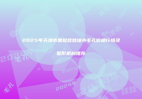 2025年天津市黑脸娃娃缩小毛孔价格行情及整形机构推荐