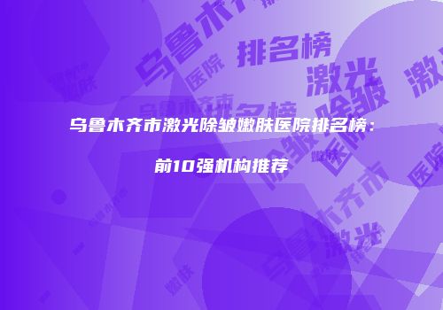 乌鲁木齐市激光除皱嫩肤医院排名榜：前10强机构推荐