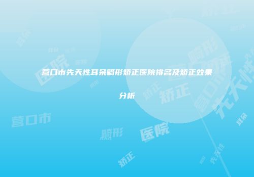 营口市先天性耳朵畸形矫正医院排名及矫正效果分析