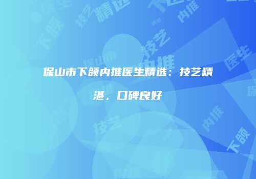 保山市下颌内推医生精选：技艺精湛，口碑良好