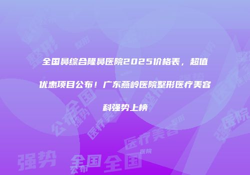 全国鼻综合隆鼻医院2025价格表，超值优惠项目公布！广东燕岭医院整形医疗美容科强势上榜