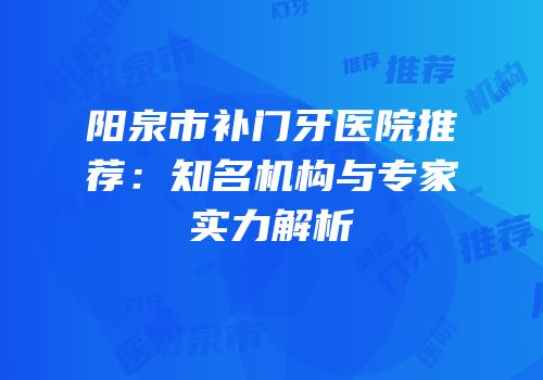 阳泉市补门牙医院推荐：知名机构与专家实力解析