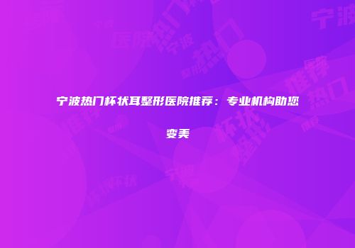 宁波热门杯状耳整形医院推荐：专业机构助您变美