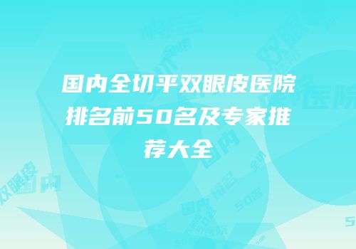 国内全切平双眼皮医院排名前50名及专家推荐大全