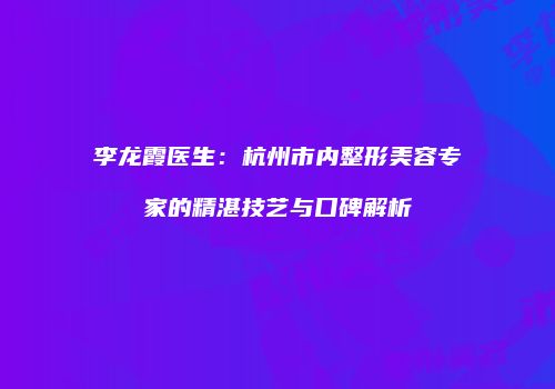 李龙霞医生：杭州市内整形美容专家的精湛技艺与口碑解析