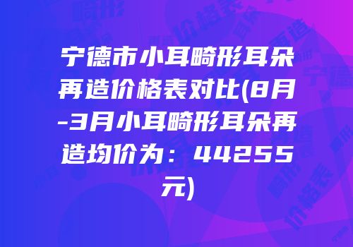 宁德市小耳畸形耳朵再造价格表对比(8月-3月小耳畸形耳朵再造均价为：44255元)