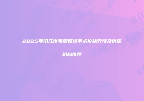2025年阳江市毛囊移植手术价格行情及优质机构推荐
