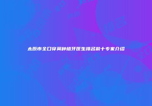 太原市全口穿翼种植牙医生排名前十专家介绍