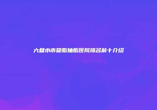 六盘水市吸脂抽脂医院排名前十介绍