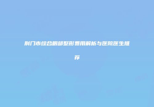 荆门市综合眼部整形费用解析与医院医生推荐