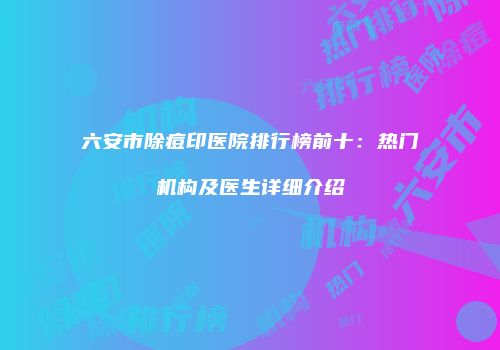 六安市除痘印医院排行榜前十：热门机构及医生详细介绍
