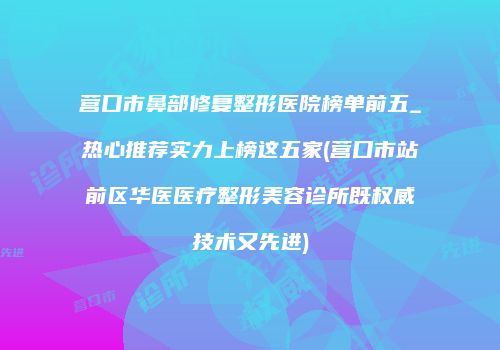 营口市鼻部修复整形医院榜单前五_热心推荐实力上榜这五家(营口市站前区华医医疗整形美容诊所既权威技术又先进)