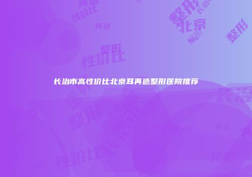 长治市高性价比北京耳再造整形医院推荐