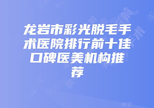 龙岩市彩光脱毛手术医院排行前十佳口碑医美机构推荐