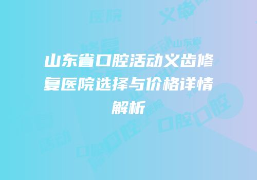 山东省口腔活动义齿修复医院选择与价格详情解析