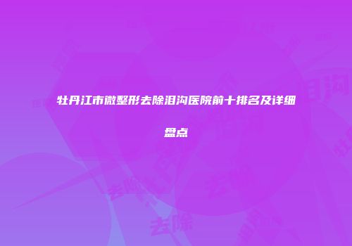 牡丹江市微整形去除泪沟医院前十排名及详细盘点
