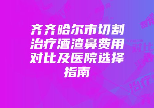 齐齐哈尔市切割治疗酒渣鼻费用对比及医院选择指南