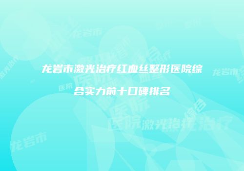 龙岩市激光治疗红血丝整形医院综合实力前十口碑排名
