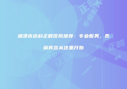 湘潭市齿科正畸医院推荐：专业服务，美丽笑容从这里开始