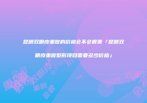 昆明双眼皮重做的价格会不会很贵「昆明双眼皮重做整形项目需要多少价格」