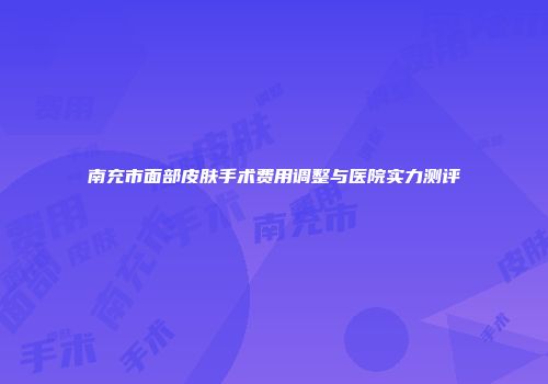 南充市面部皮肤手术费用调整与医院实力测评