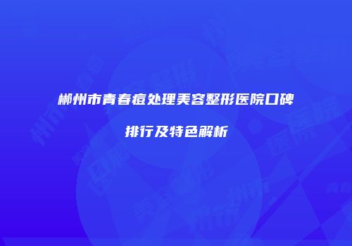 郴州市青春痘处理美容整形医院口碑排行及特色解析