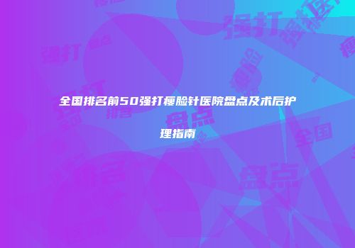 全国排名前50强打瘦脸针医院盘点及术后护理指南