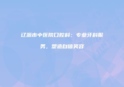 辽源市中医院口腔科：专业牙科服务，塑造自信笑容