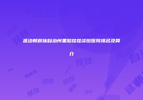 延边朝鲜族自治州黑脸娃娃淡斑医院排名及简介
