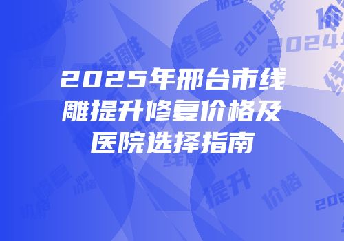 2025年邢台市线雕提升修复价格及医院选择指南
