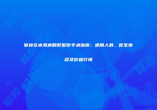 攀枝花市耳廓畸形整形手术指南：适用人群、医生排名及价格行情