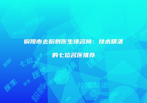 铜陵市去粉刺医生排名榜：技术精湛的七位名医推荐