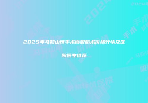 2025年马鞍山市手术臂吸脂术价格行情及医院医生推荐