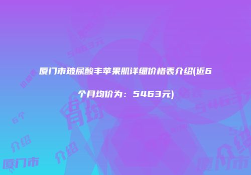 厦门市玻尿酸丰苹果肌详细价格表介绍(近6个月均价为：5463元)