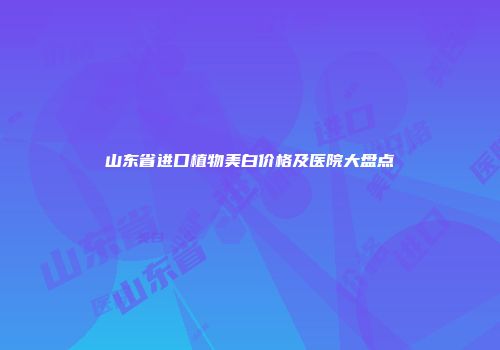 山东省进口植物美白价格及医院大盘点