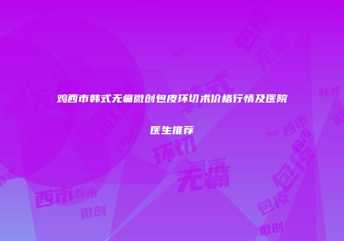 鸡西市韩式无痛微创包皮环切术价格行情及医院医生推荐