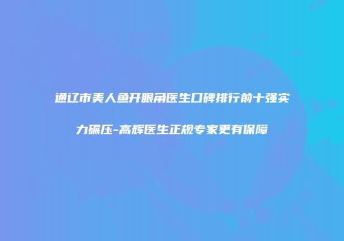 通辽市美人鱼开眼角医生口碑排行前十强实力碾压-高辉医生正规专家更有保障