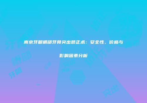 南京牙龈根部牙骨突出矫正术：安全性、价格与影响因素分析